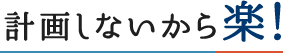 計画しないから楽！ You don't make a plan