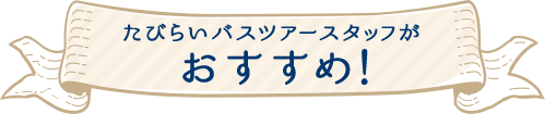 たびらいバスツアースタッフがおすすめ！