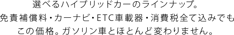 選べるハイブリッドカーのラインナップ。免責補償料・カーナビ・ETC車載器・消費税全て込みでもこの価格。ガソリン車とほとんど変わりません。